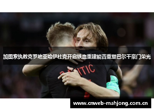 加图索执教克罗地亚哈伊杜克开启铁血重建能否重塑巴尔干豪门荣光 加图索执教克罗地亚哈伊杜克开启铁血重建能否重塑巴尔干豪门荣光